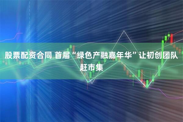 股票配资合同 首届“绿色产融嘉年华”让初创团队赶市集