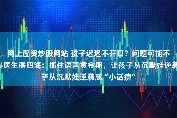 网上配资炒股网站 孩子迟迟不开口？问题可能不在嘴上！儿科医生潘四海：抓住语言黄金期，让孩子从沉默娃逆袭成“小话痨”