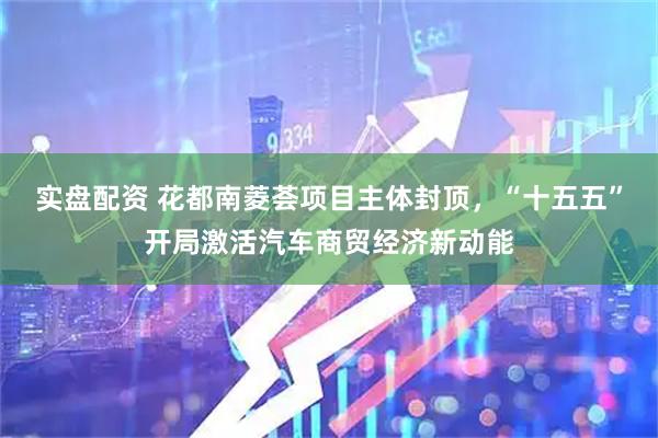 实盘配资 花都南菱荟项目主体封顶，“十五五”开局激活汽车商贸经济新动能