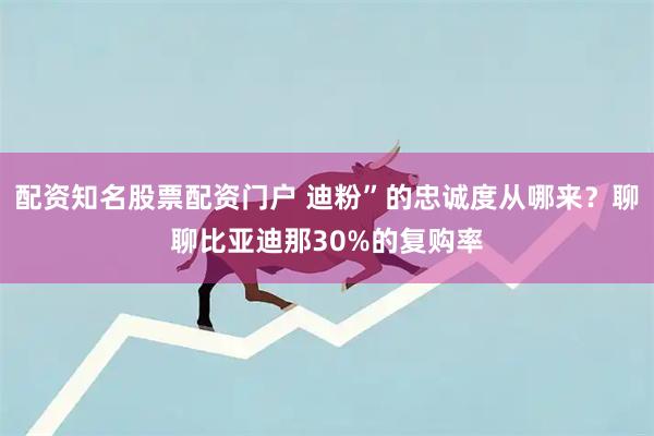 配资知名股票配资门户 迪粉”的忠诚度从哪来？聊聊比亚迪那30%的复购率