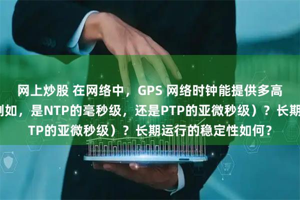 网上炒股 在网络中，GPS 网络时钟能提供多高的时间同步精度（例如，是NTP的毫秒级，还是PTP的亚微秒级）？长期运行的稳定性如何？