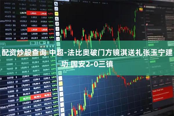 配资炒股查询 中超-法比奥破门方镜淇送礼张玉宁建功 国安2-0三镇