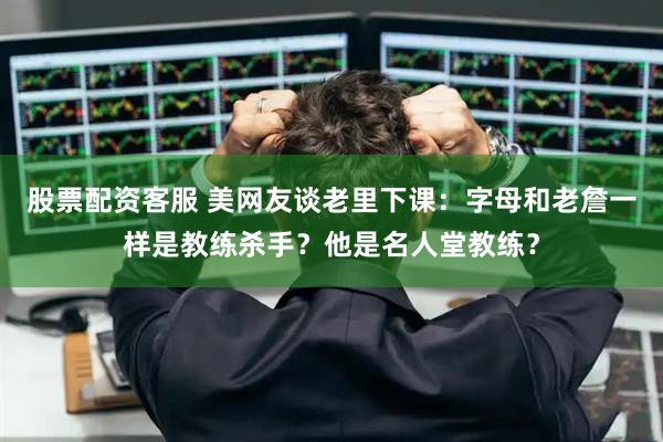 股票配资客服 美网友谈老里下课：字母和老詹一样是教练杀手？他是名人堂教练？